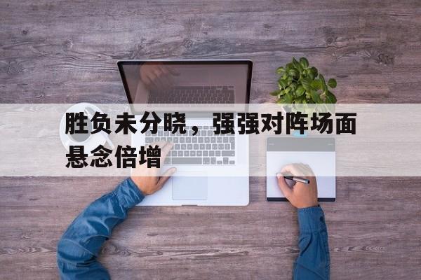 胜负未分晓，强强对阵场面悬念倍增